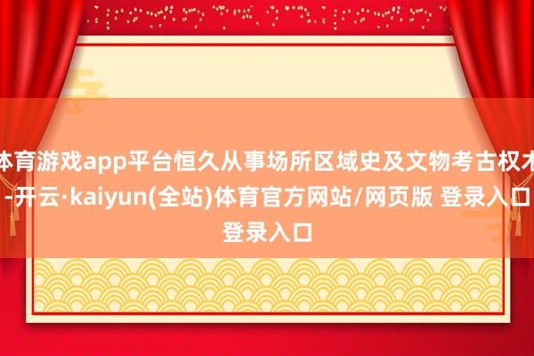 体育游戏app平台恒久从事场所区域史及文物考古权术-开云·kaiyun(全站)体育官方网站/网页版 登录入口