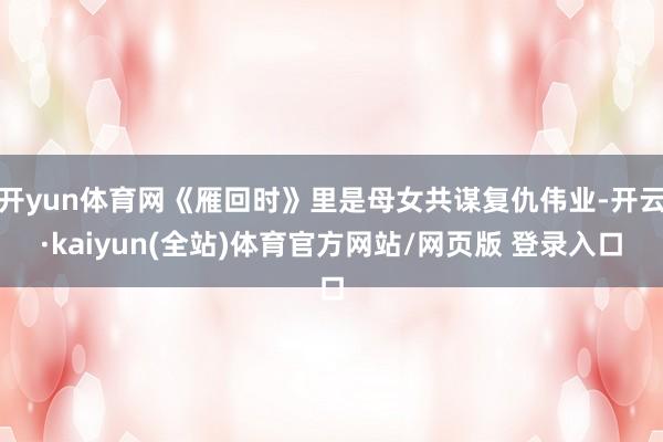 开yun体育网《雁回时》里是母女共谋复仇伟业-开云·kaiyun(全站)体育官方网站/网页版 登录入口