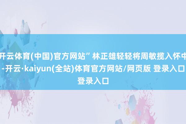 开云体育(中国)官方网站”林正雄轻轻将周敏揽入怀中-开云·kaiyun(全站)体育官方网站/网页版 登录入口