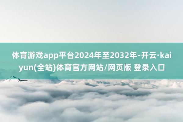 体育游戏app平台2024年至2032年-开云·kaiyun(全站)体育官方网站/网页版 登录入口