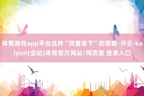 体育游戏app平台这种“双管皆下”的策略-开云·kaiyun(全站)体育官方网站/网页版 登录入口