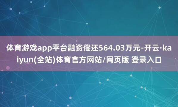 体育游戏app平台融资偿还564.03万元-开云·kaiyun(全站)体育官方网站/网页版 登录入口
