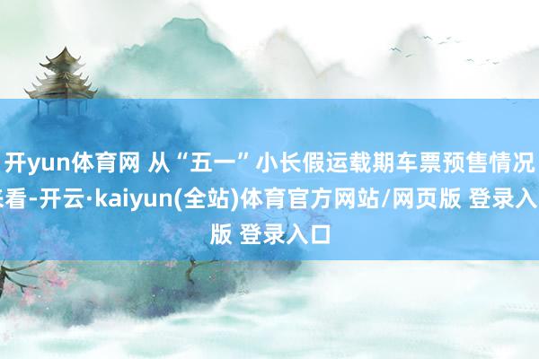 开yun体育网 从“五一”小长假运载期车票预售情况来看-开云·kaiyun(全站)体育官方网站/网页版 登录入口