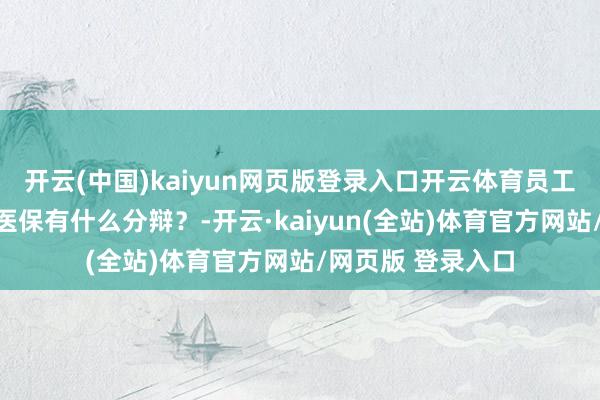 开云(中国)kaiyun网页版登录入口开云体育员工医保和城乡住户医保有什么分辩？-开云·kaiyun(全站)体育官方网站/网页版 登录入口