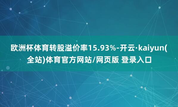 欧洲杯体育转股溢价率15.93%-开云·kaiyun(全站)体育官方网站/网页版 登录入口