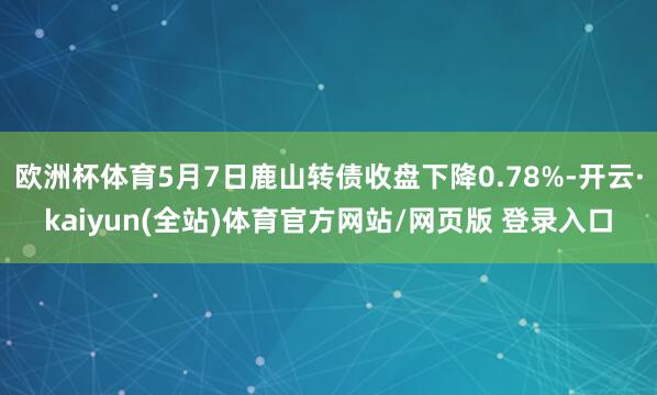 欧洲杯体育5月7日鹿山转债收盘下降0.78%-开云·kaiyun(全站)体育官方网站/网页版 登录入口