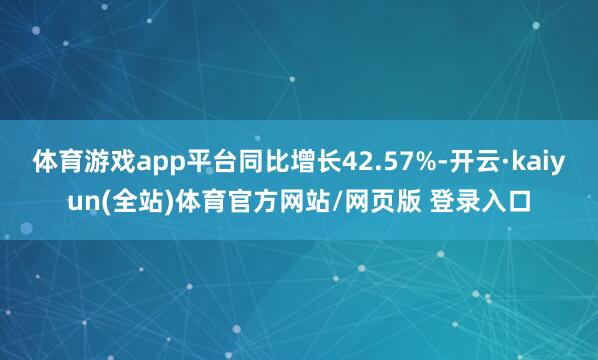 体育游戏app平台同比增长42.57%-开云·kaiyun(全站)体育官方网站/网页版 登录入口