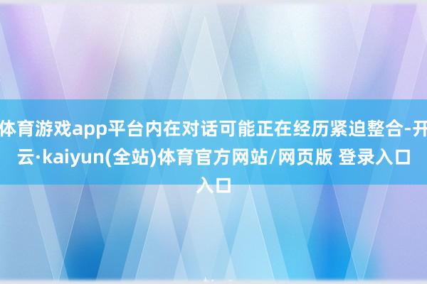 体育游戏app平台内在对话可能正在经历紧迫整合-开云·kaiyun(全站)体育官方网站/网页版 登录入口