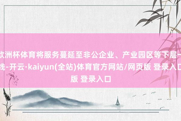 欧洲杯体育将服务蔓延至非公企业、产业园区等下层一线-开云·kaiyun(全站)体育官方网站/网页版 登录入口