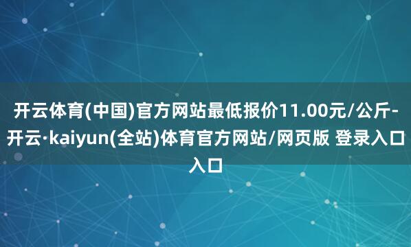 开云体育(中国)官方网站最低报价11.00元/公斤-开云·kaiyun(全站)体育官方网站/网页版 登录入口