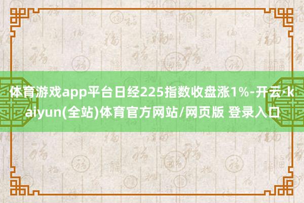 体育游戏app平台日经225指数收盘涨1%-开云·kaiyun(全站)体育官方网站/网页版 登录入口