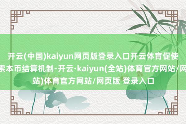 开云(中国)kaiyun网页版登录入口开云体育促使营业伙伴国探索本币结算机制-开云·kaiyun(全站)体育官方网站/网页版 登录入口