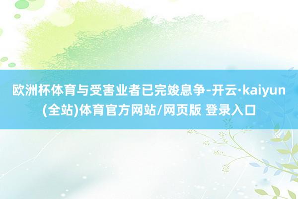 欧洲杯体育与受害业者已完竣息争-开云·kaiyun(全站)体育官方网站/网页版 登录入口