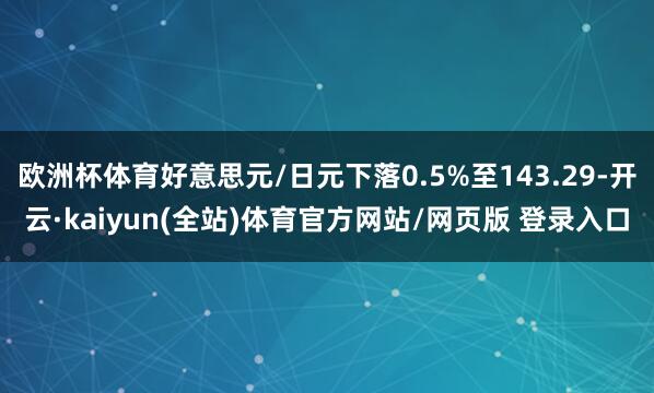 欧洲杯体育好意思元/日元下落0.5%至143.29-开云·kaiyun(全站)体育官方网站/网页版 登录入口