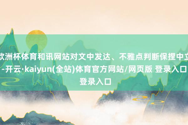 欧洲杯体育和讯网站对文中发达、不雅点判断保捏中立-开云·kaiyun(全站)体育官方网站/网页版 登录入口