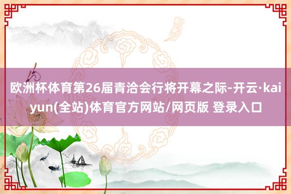 欧洲杯体育第26届青洽会行将开幕之际-开云·kaiyun(全站)体育官方网站/网页版 登录入口