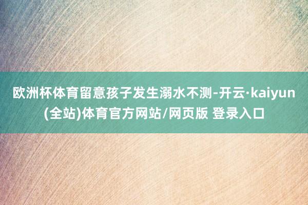 欧洲杯体育留意孩子发生溺水不测-开云·kaiyun(全站)体育官方网站/网页版 登录入口