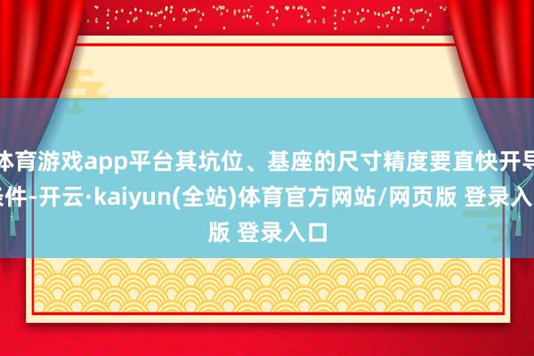 体育游戏app平台其坑位、基座的尺寸精度要直快开导条件-开云·kaiyun(全站)体育官方网站/网页版 登录入口