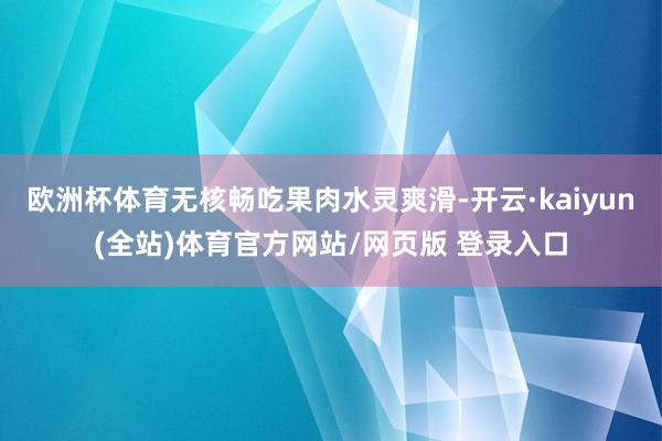 欧洲杯体育无核畅吃果肉水灵爽滑-开云·kaiyun(全站)体育官方网站/网页版 登录入口