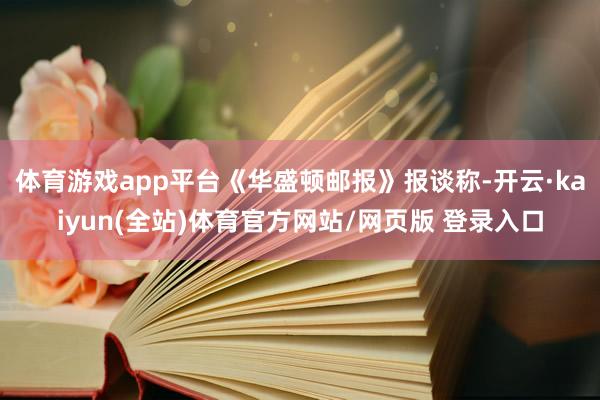 体育游戏app平台《华盛顿邮报》报谈称-开云·kaiyun(全站)体育官方网站/网页版 登录入口