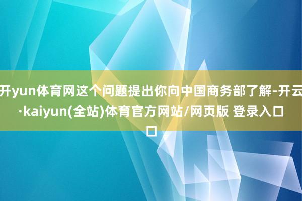 开yun体育网这个问题提出你向中国商务部了解-开云·kaiyun(全站)体育官方网站/网页版 登录入口