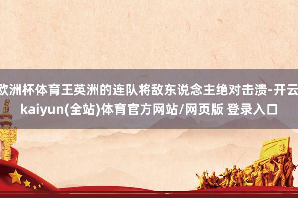 欧洲杯体育王英洲的连队将敌东说念主绝对击溃-开云·kaiyun(全站)体育官方网站/网页版 登录入口