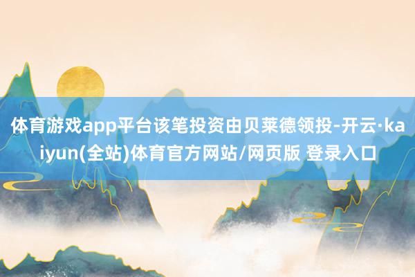 体育游戏app平台该笔投资由贝莱德领投-开云·kaiyun(全站)体育官方网站/网页版 登录入口