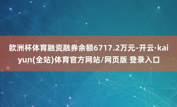 欧洲杯体育融资融券余额6717.2万元-开云·kaiyun(全站)体育官方网站/网页版 登录入口