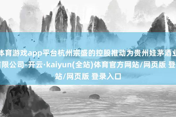 体育游戏app平台杭州宗盛的控股推动为贵州娃茅酒业集团有限公司-开云·kaiyun(全站)体育官方网站/网页版 登录入口