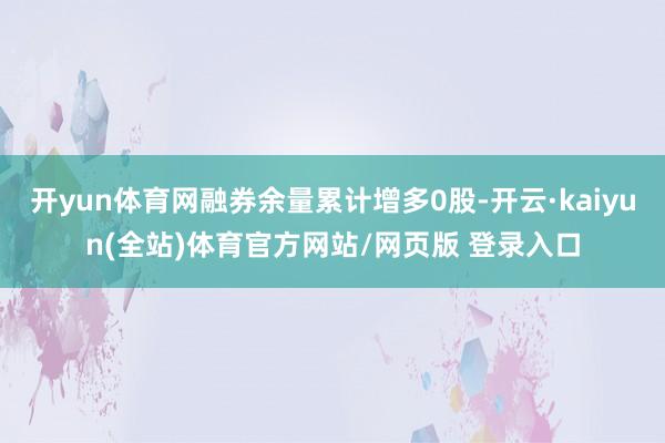 开yun体育网融券余量累计增多0股-开云·kaiyun(全站)体育官方网站/网页版 登录入口
