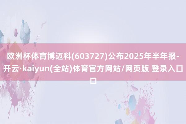 欧洲杯体育博迈科(603727)公布2025年半年报-开云·kaiyun(全站)体育官方网站/网页版 登录入口