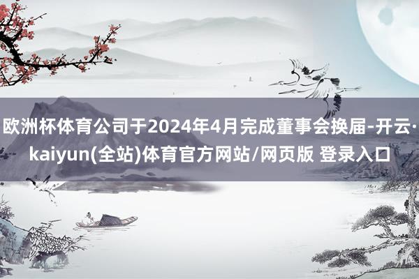 欧洲杯体育公司于2024年4月完成董事会换届-开云·kaiyun(全站)体育官方网站/网页版 登录入口