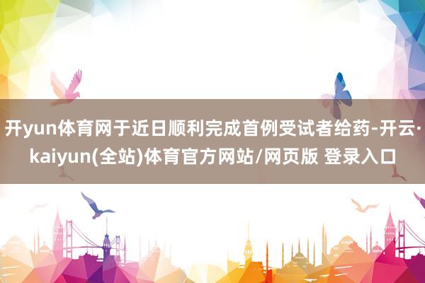 开yun体育网于近日顺利完成首例受试者给药-开云·kaiyun(全站)体育官方网站/网页版 登录入口