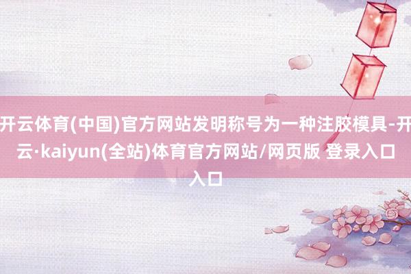 开云体育(中国)官方网站发明称号为一种注胶模具-开云·kaiyun(全站)体育官方网站/网页版 登录入口