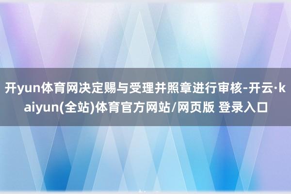 开yun体育网决定赐与受理并照章进行审核-开云·kaiyun(全站)体育官方网站/网页版 登录入口