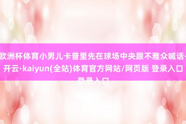 欧洲杯体育小男儿卡普里先在球场中央跟不雅众喊话-开云·kaiyun(全站)体育官方网站/网页版 登录入口