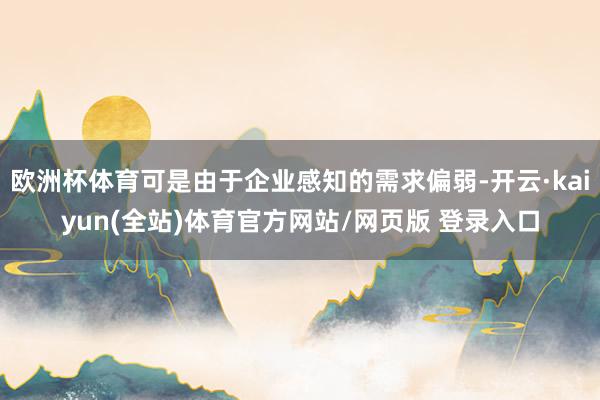 欧洲杯体育可是由于企业感知的需求偏弱-开云·kaiyun(全站)体育官方网站/网页版 登录入口