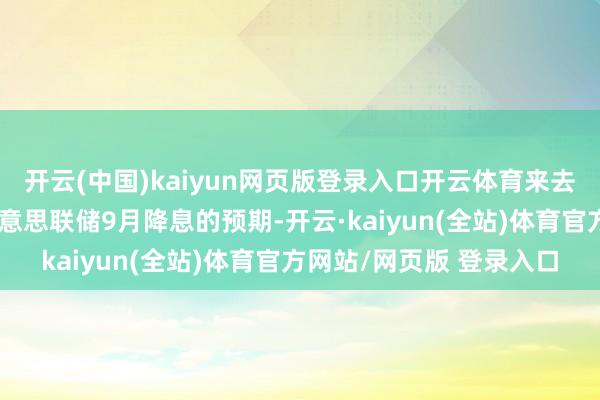 开云(中国)kaiyun网页版登录入口开云体育来去员也曾大幅普及了对好意思联储9月降息的预期-开云·kaiyun(全站)体育官方网站/网页版 登录入口