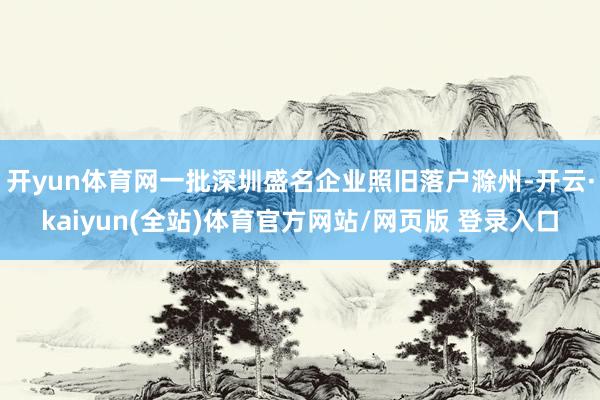 开yun体育网一批深圳盛名企业照旧落户滁州-开云·kaiyun(全站)体育官方网站/网页版 登录入口