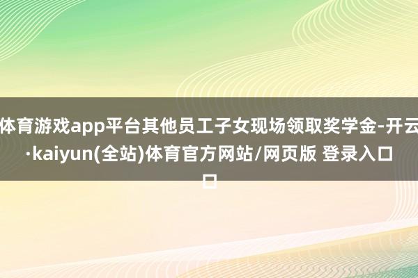 体育游戏app平台其他员工子女现场领取奖学金-开云·kaiyun(全站)体育官方网站/网页版 登录入口