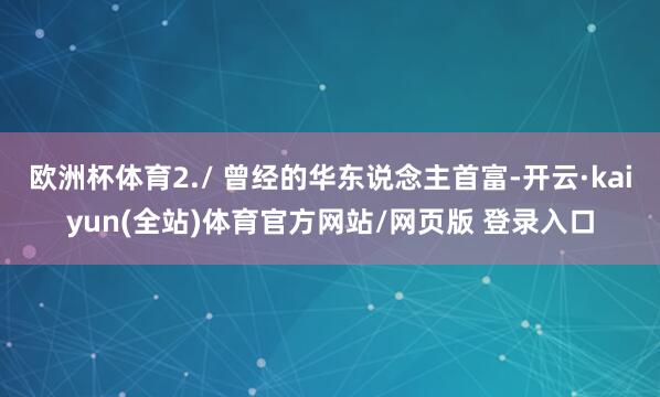 欧洲杯体育2./ 曾经的华东说念主首富-开云·kaiyun(全站)体育官方网站/网页版 登录入口