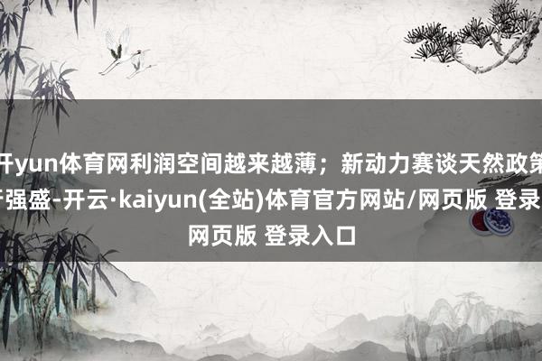 开yun体育网利润空间越来越薄；新动力赛谈天然政策运行强盛-开云·kaiyun(全站)体育官方网站/网页版 登录入口