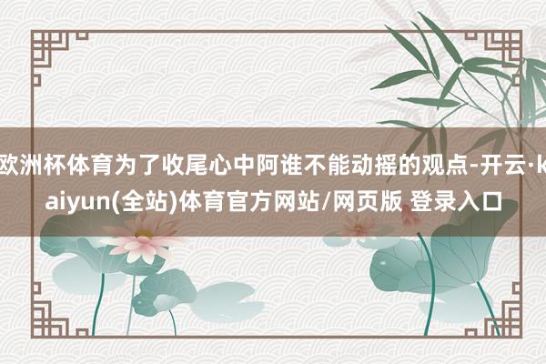欧洲杯体育为了收尾心中阿谁不能动摇的观点-开云·kaiyun(全站)体育官方网站/网页版 登录入口