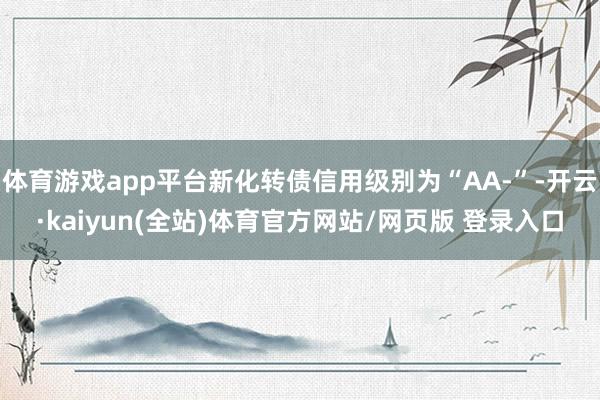 体育游戏app平台新化转债信用级别为“AA-”-开云·kaiyun(全站)体育官方网站/网页版 登录入口