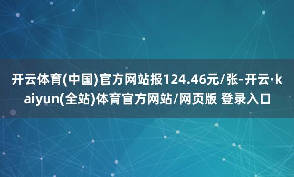 开云体育(中国)官方网站报124.46元/张-开云·kaiyun(全站)体育官方网站/网页版 登录入口