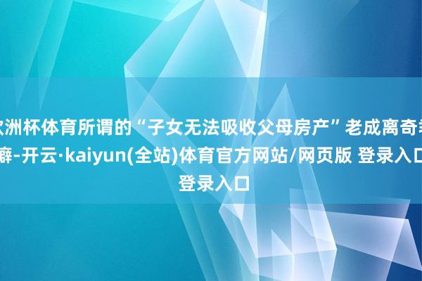 欧洲杯体育所谓的“子女无法吸收父母房产”老成离奇乖癖-开云·kaiyun(全站)体育官方网站/网页版 登录入口