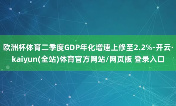 欧洲杯体育二季度GDP年化增速上修至2.2%-开云·kaiyun(全站)体育官方网站/网页版 登录入口