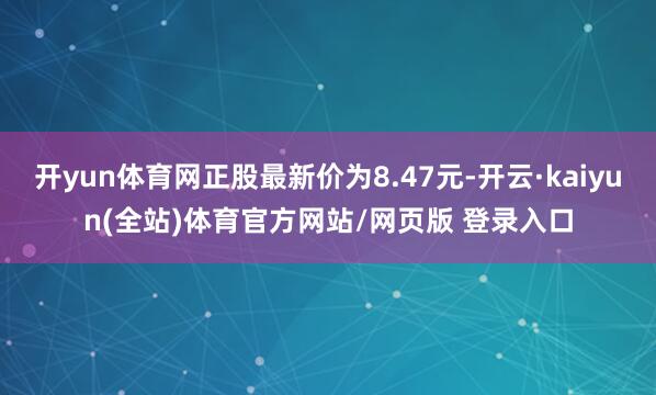开yun体育网正股最新价为8.47元-开云·kaiyun(全站)体育官方网站/网页版 登录入口