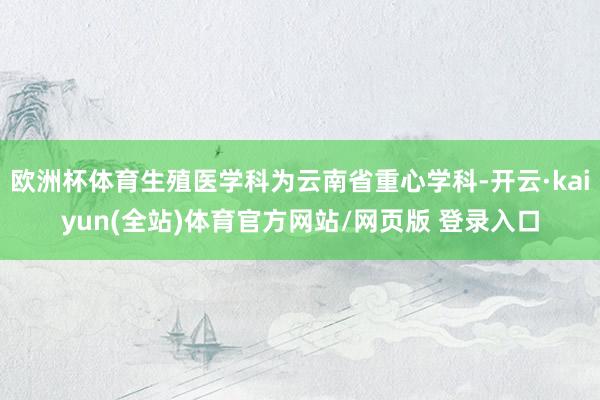 欧洲杯体育生殖医学科为云南省重心学科-开云·kaiyun(全站)体育官方网站/网页版 登录入口