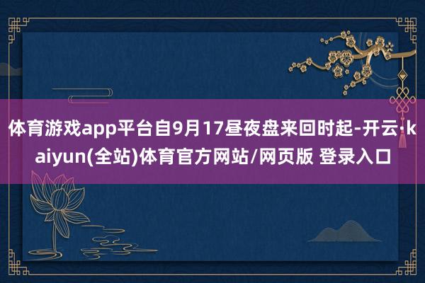体育游戏app平台自9月17昼夜盘来回时起-开云·kaiyun(全站)体育官方网站/网页版 登录入口